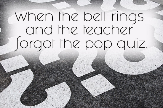 27. When the bell rings and the teacher forgot the pop quiz.